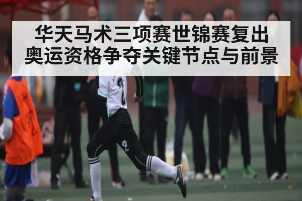 华天马术三项赛世锦赛复出 奥运资格争夺关键节点与前景