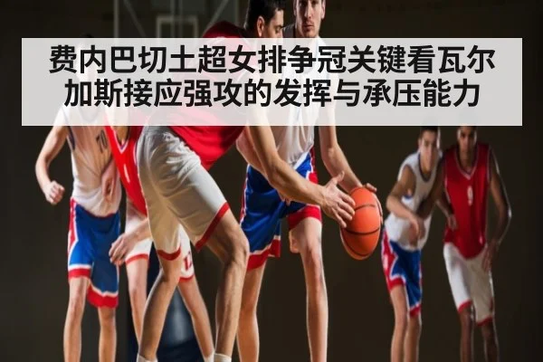 费内巴切土超女排争冠关键看瓦尔加斯接应强攻的发挥与承压能力