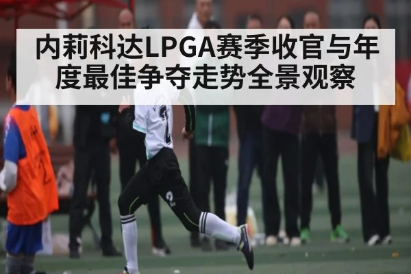 内莉科达LPGA赛季收官与年度最佳争夺走势全景观察